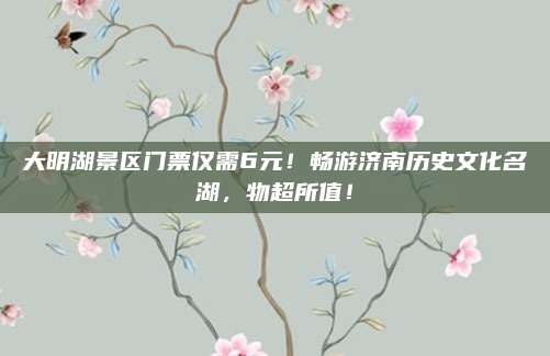 大明湖景区门票仅需6元!畅游济南历史文化名湖,物超所值!