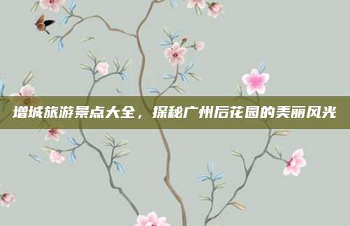 增城旅游景点大全,探秘广州后花园的美丽风光