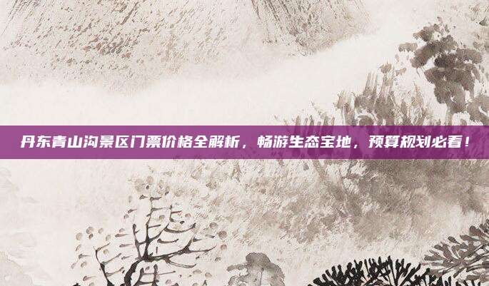 丹东青山沟景区门票价格全解析,畅游生态宝地,预算规划必看!