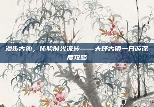 漫步古韵,体验时光流转——大圩古镇一日游深度攻略