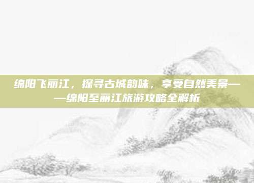 绵阳飞丽江,探寻古城韵味,享受自然美景——绵阳至丽江旅游攻略全解析