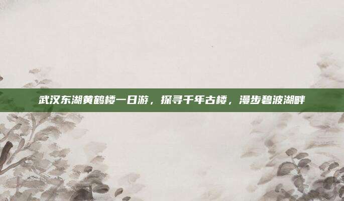 武汉东湖黄鹤楼一日游,探寻千年古楼,漫步碧波湖畔