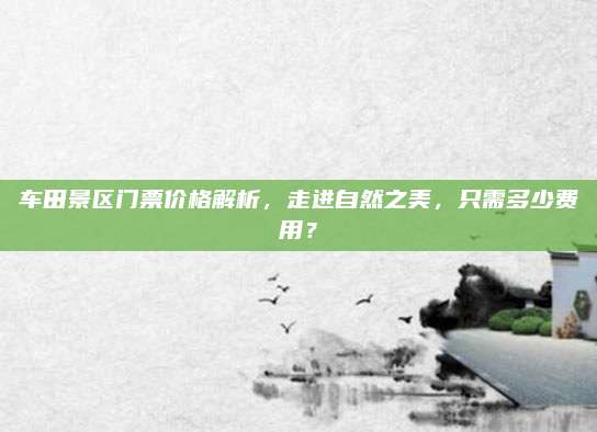 车田景区门票价格解析，走进自然之美，只需多少费用？