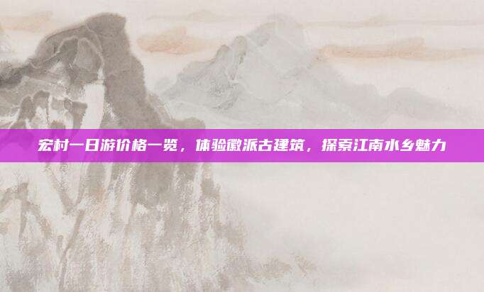 宏村一日游价格一览，体验徽派古建筑，探索江南水乡魅力