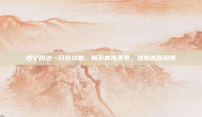 西宁周边一日游攻略,畅游青海美景,感受高原风情