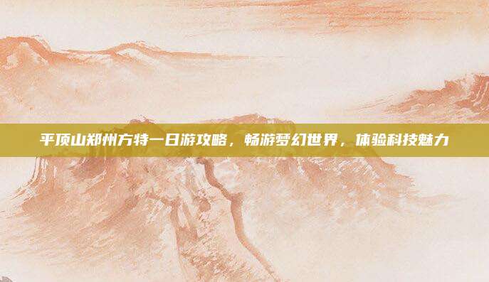 平顶山郑州方特一日游攻略,畅游梦幻世界,体验科技魅力