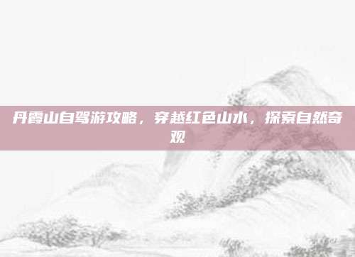 丹霞山自驾游攻略，穿越红色山水，探索自然奇观
