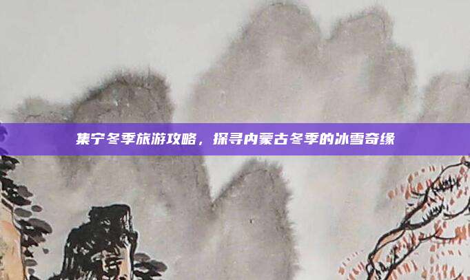 集宁冬季旅游攻略,探寻内蒙古冬季的冰雪奇缘