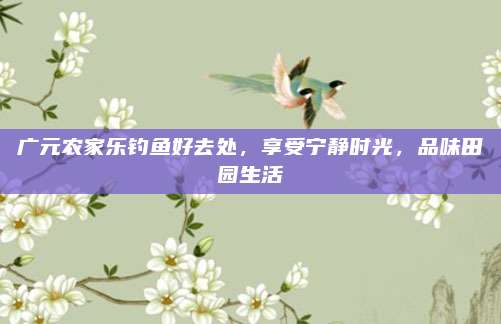 广元农家乐钓鱼好去处,享受宁静时光,品味田园生活