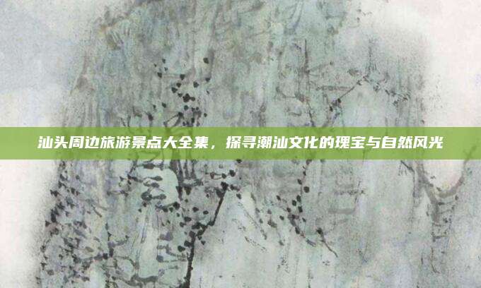 汕头周边旅游景点大全集,探寻潮汕文化的瑰宝与自然风光