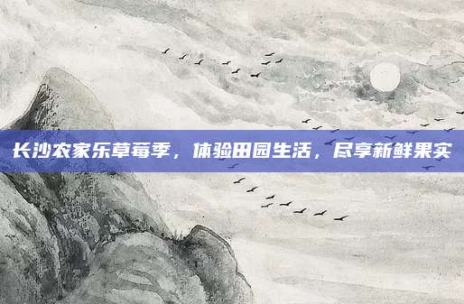 长沙农家乐草莓季，体验田园生活，尽享新鲜果实