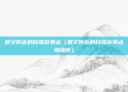 遵义附近的自驾游景点（遵义附近的自驾游景点玻璃桥）