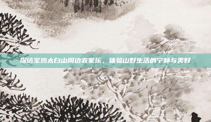 探访宝鸡太白山周边农家乐，体验山野生活的宁静与美好