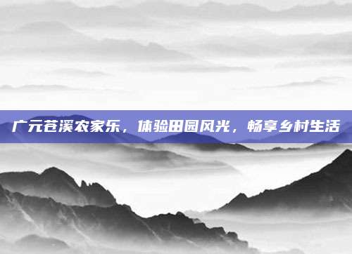广元苍溪农家乐,体验田园风光,畅享乡村生活