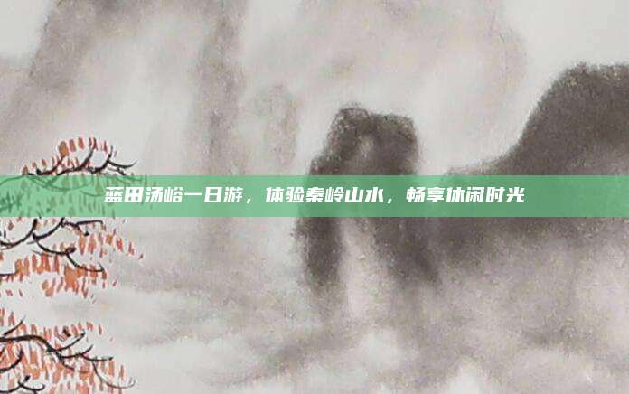 蓝田汤峪一日游,体验秦岭山水,畅享休闲时光