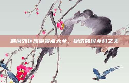 韩国郊区旅游景点大全，探访韩国乡村之美