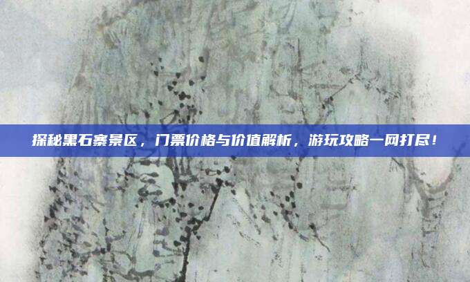 探秘黑石寨景区,门票价格与价值解析,游玩攻略一网打尽!