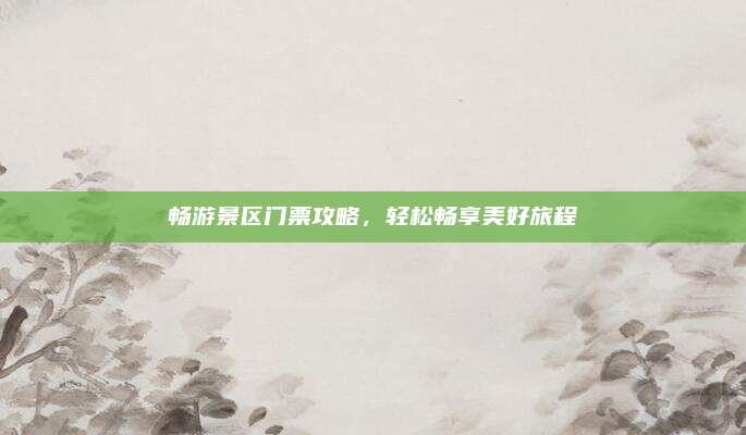畅游景区门票攻略,轻松畅享美好旅程