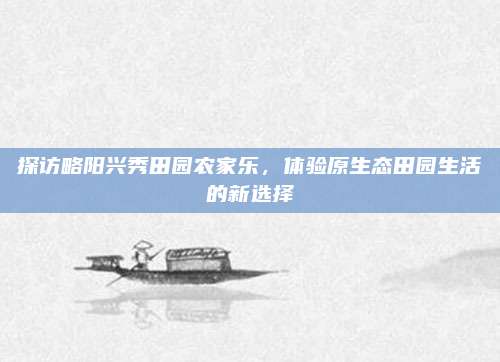 探访略阳兴秀田园农家乐，体验原生态田园生活的新选择