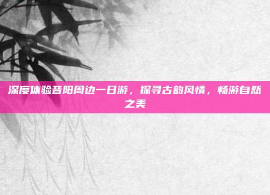 深度体验昔阳周边一日游,探寻古韵风情,畅游自然之美