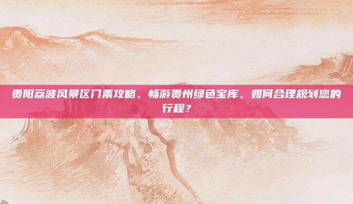 贵阳荔波风景区门票攻略,畅游贵州绿色宝库,如何合理规划您的行程?