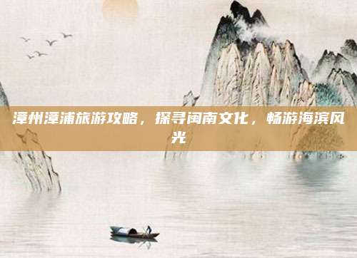 漳州漳浦旅游攻略,探寻闽南文化,畅游海滨风光