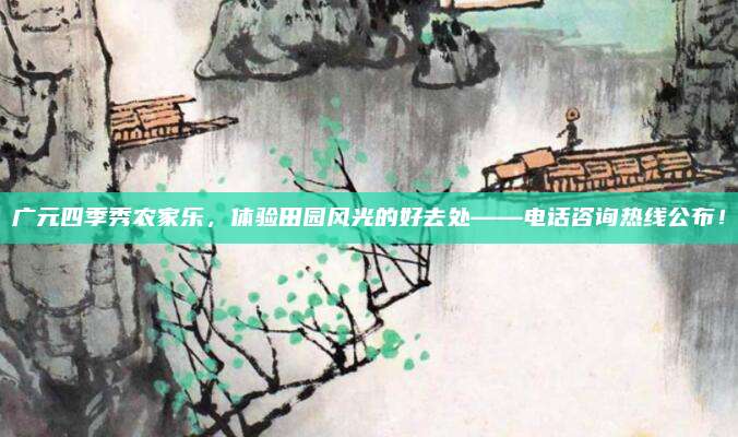广元四季秀农家乐,体验田园风光的好去处——电话咨询热线公布!