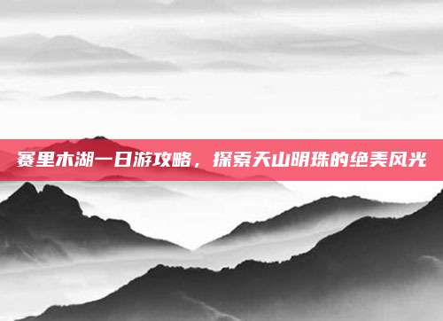 赛里木湖一日游攻略,探索天山明珠的绝美风光