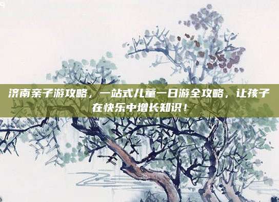 济南亲子游攻略，一站式儿童一日游全攻略，让孩子在快乐中增长知识！