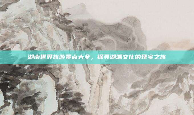 湖南世界旅游景点大全,探寻湖湘文化的瑰宝之旅