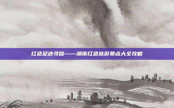 红色足迹寻踪——湖南红色旅游景点大全攻略