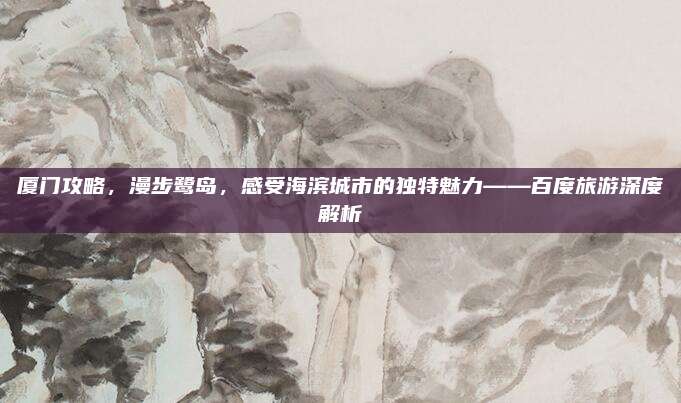 厦门攻略，漫步鹭岛，感受海滨城市的独特魅力——百度旅游深度解析