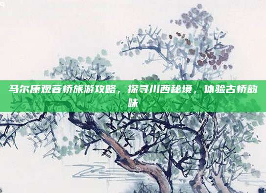 马尔康观音桥旅游攻略,探寻川西秘境,体验古桥韵味
