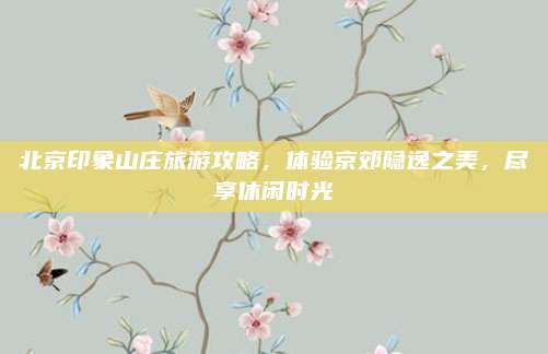 北京印象山庄旅游攻略，体验京郊隐逸之美，尽享休闲时光