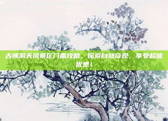古佛洞天风景区门票攻略，探索自然奇观，享受超值优惠！
