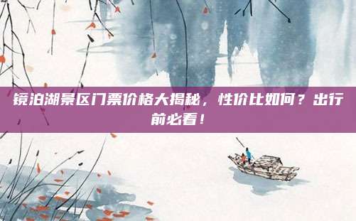 镜泊湖景区门票价格大揭秘，性价比如何？出行前必看！