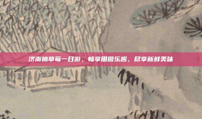 济南摘草莓一日游,畅享田园乐趣,尽享新鲜美味