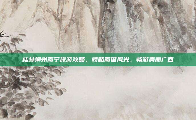 桂林柳州南宁旅游攻略,领略南国风光,畅游美丽广西