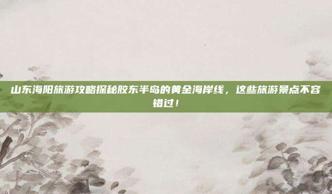 山东海阳旅游攻略探秘胶东半岛的黄金海岸线,这些旅游景点不容错过!
