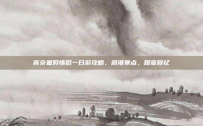 南京暑假情侣一日游攻略，浪漫景点，甜蜜回忆