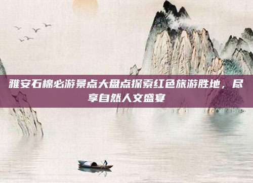 雅安石棉必游景点大盘点探索红色旅游胜地,尽享自然人文盛宴