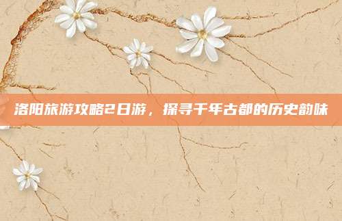 洛阳旅游攻略2日游,探寻千年古都的历史韵味