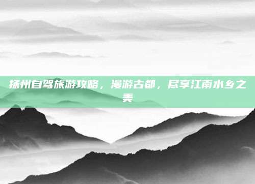 扬州自驾旅游攻略,漫游古都,尽享江南水乡之美