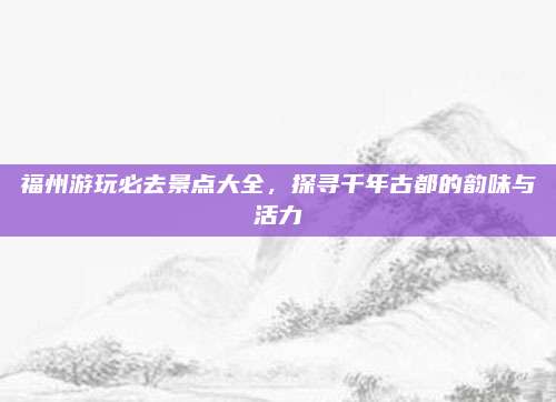福州游玩必去景点大全,探寻千年古都的韵味与活力