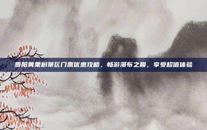 贵阳黄果树景区门票优惠攻略，畅游瀑布之巅，享受超值体验