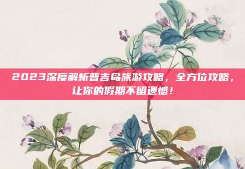 2023深度解析普吉岛旅游攻略,全方位攻略,让你的假期不留遗憾!