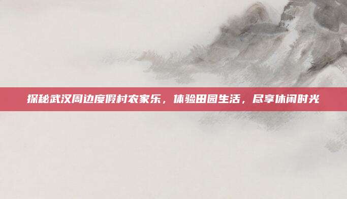 探秘武汉周边度假村农家乐,体验田园生活,尽享休闲时光