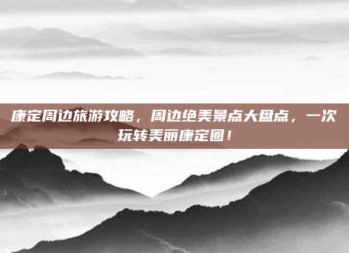 康定周边旅游攻略,周边绝美景点大盘点,一次玩转美丽康定圈!