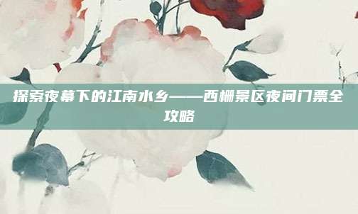 探索夜幕下的江南水乡——西栅景区夜间门票全攻略