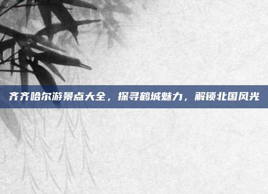 齐齐哈尔游景点大全,探寻鹤城魅力,解锁北国风光